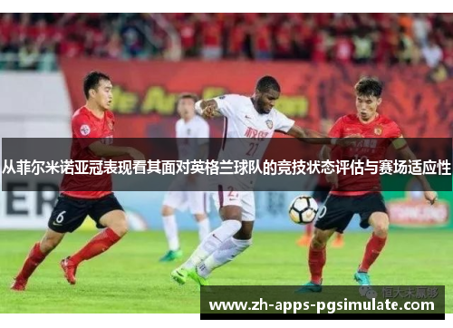 从菲尔米诺亚冠表现看其面对英格兰球队的竞技状态评估与赛场适应性
