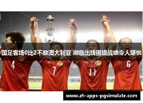 国足客场0比2不敌澳大利亚 濒临出线困境战绩令人堪忧 国足客场0比2不敌澳大利亚 濒临出线困境战绩令人堪忧