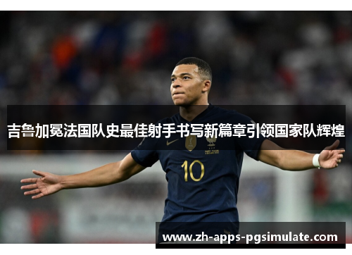 吉鲁加冕法国队史最佳射手书写新篇章引领国家队辉煌 吉鲁加冕法国队史最佳射手书写新篇章引领国家队辉煌