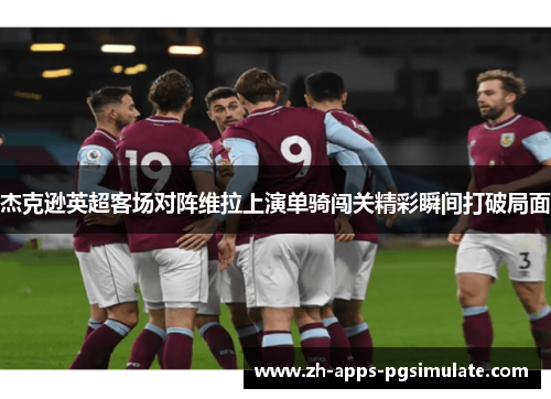 杰克逊英超客场对阵维拉上演单骑闯关精彩瞬间打破局面