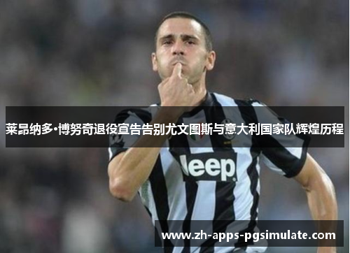 莱昂纳多·博努奇退役宣告告别尤文图斯与意大利国家队辉煌历程